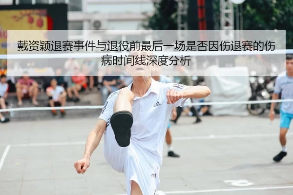 戴资颖退赛事件与退役前最后一场是否因伤退赛的伤病时间线深度分析