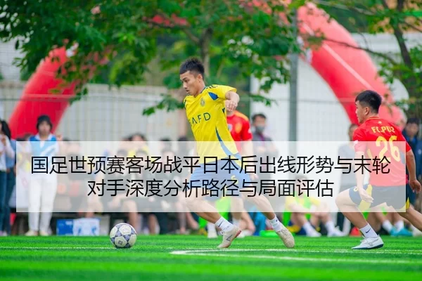 国足世预赛客场战平日本后出线形势与末轮对手深度分析路径与局面评估