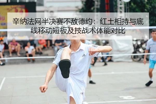 辛纳法网半决赛不敌德约：红土相持与底线移动短板及技战术体能对比