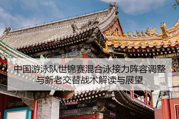 中国游泳队世锦赛混合泳接力阵容调整与新老交替战术解读与展望
